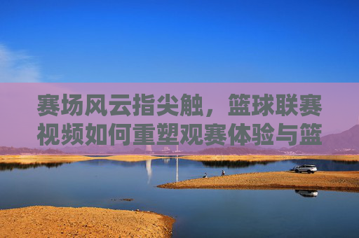 赛场风云指尖触，篮球联赛视频如何重塑观赛体验与篮球文化，赛场风云指尖触，篮球联赛视频重塑观赛体验与篮球文化