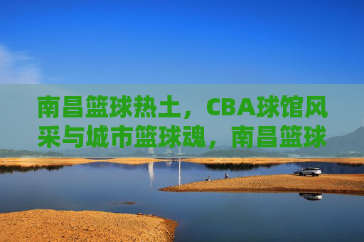 南昌篮球热土，CBA球馆风采与城市篮球魂，南昌篮球热土，CBA球馆里的城市魂