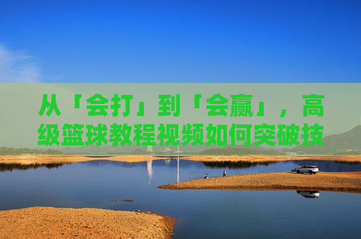 从「会打」到「会赢」,高级篮球教程视频如何突破技术天花板?突破技术天花板,高级篮球教程助你从会打到会赢