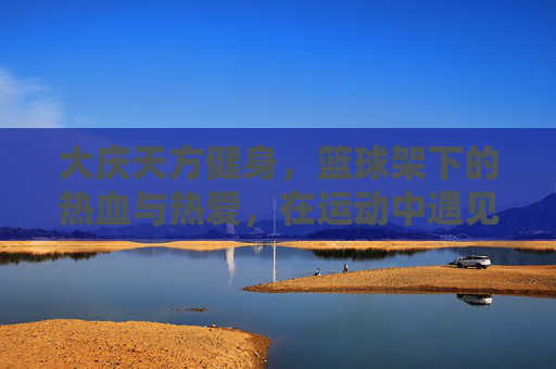 大庆天方健身，篮球架下的热血与热爱，在运动中遇见更好的自己，大庆天方健身，篮球架下热血燃，运动遇见更好的自己