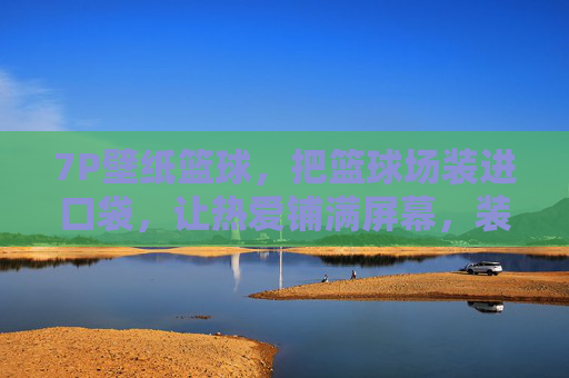 7P壁纸篮球，把篮球场装进口袋，让热爱铺满屏幕，装进口袋的篮球场，壁纸铺满热爱