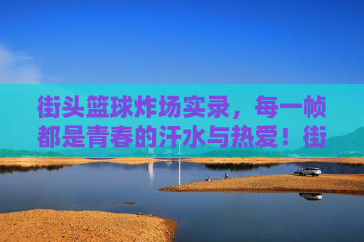 街头篮球炸场实录，每一帧都是青春的汗水与热爱！街头篮球炸场实录，每一帧都是青春的汗水与热爱