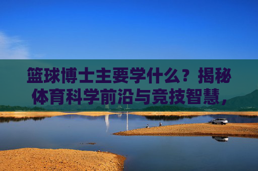 篮球博士主要学什么?揭秘体育科学前沿与竞技智慧,篮球博士研习,体育科学前沿与竞技智慧