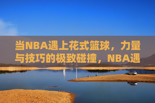 当NBA遇上花式篮球，力量与技巧的极致碰撞，NBA遇上花式篮球，力量与技巧的极致碰撞