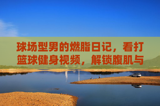 球场型男的燃脂日记,看打篮球健身视频,解锁腹肌与荷尔蒙的双重暴击!球场型男燃脂日记,腹肌与荷尔蒙的双重暴击!