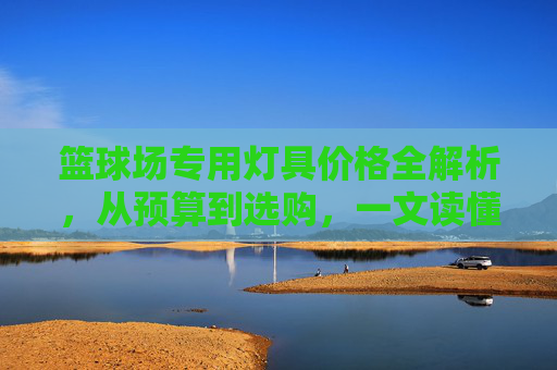 篮球场专用灯具价格全解析，从预算到选购，一文读懂成本与价值，篮球场灯具价格全解析，预算选购与成本价值指南