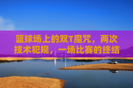 篮球场上的双T魔咒,两次技术犯规,一场比赛的终结者,双T魔咒!两次技术犯规成篮球比赛终结者