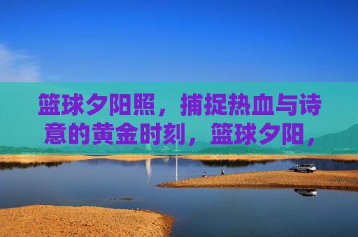 篮球夕阳照,捕捉热血与诗意的黄金时刻,篮球夕阳,热血与诗意的黄金时刻