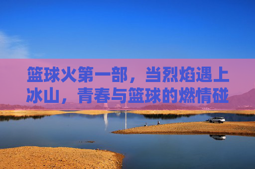 篮球火第一部,当烈焰遇上冰山,青春与篮球的燃情碰撞,烈焰遇上冰山,青春篮球燃情