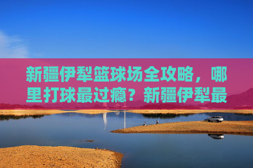 新疆伊犁篮球场全攻略,哪里打球最过瘾?新疆伊犁最过瘾篮球场全攻略