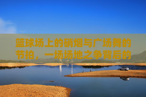 篮球场上的硝烟与广场舞的节拍,一场场地之争背后的代际与权益碰撞,篮球场VS广场舞,代际权益的场地碰撞