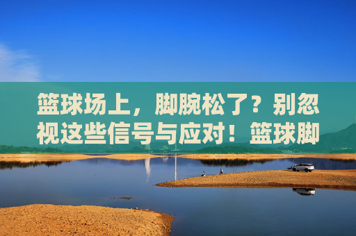 篮球场上,脚腕松了?别忽视这些信号与应对!篮球脚腕松了?信号与应对别忽视!