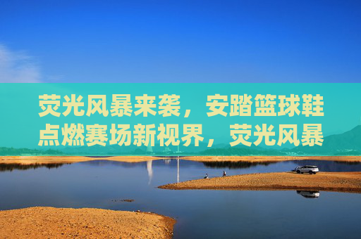 荧光风暴来袭,安踏篮球鞋点燃赛场新视界,荧光风暴,安踏篮球鞋点燃赛场新视界