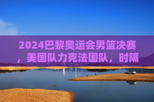 2024巴黎奥运会男篮决赛，美国队力克法国队，时隔八年再夺金牌，2024巴黎奥运男篮决赛美国力克法国时隔八年再夺金
