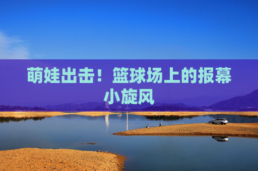 萌娃出击!篮球场上的报幕小旋风