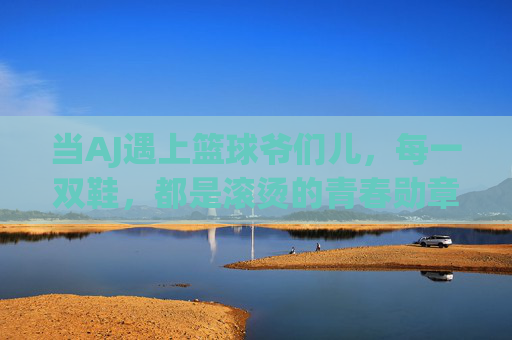 当AJ遇上篮球爷们儿，每一双鞋，都是滚烫的青春勋章，AJ与篮球爷们儿，滚烫的青春勋章