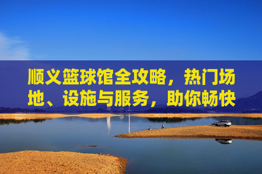 顺义篮球馆全攻略,热门场地、设施与服务,助你畅快投篮!