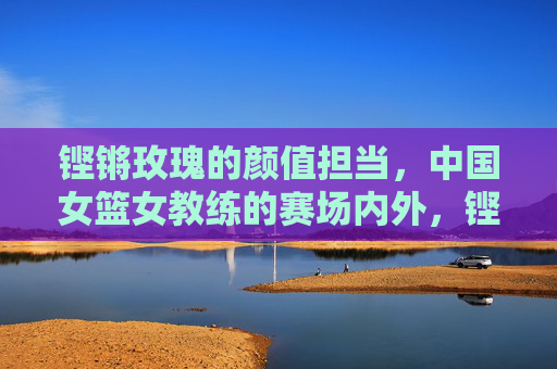 铿锵玫瑰的颜值担当,中国女篮女教练的赛场内外,铿锵玫瑰的颜值担当,中国女篮女教练赛场内外