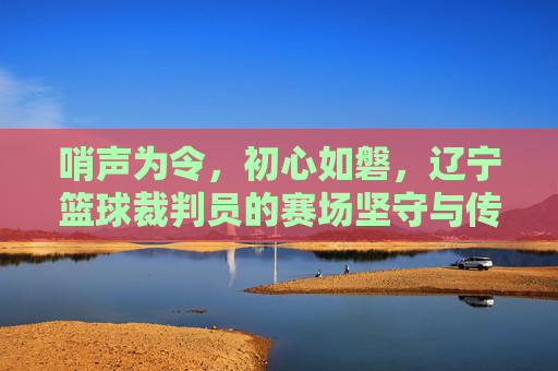 哨声为令,初心如磐,辽宁篮球裁判员的赛场坚守与传承,哨声为令守初心,辽宁篮球裁判员赛场传薪火