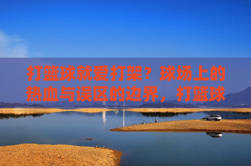 打篮球就爱打架?球场上的热血与误区的边界,打篮球与打架,球场热血的边界
