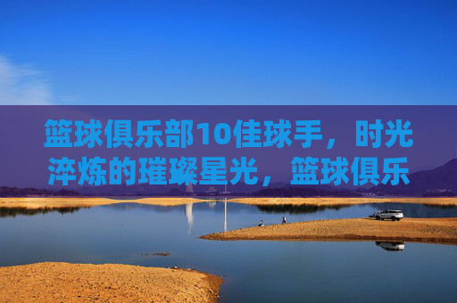 篮球俱乐部10佳球手，时光淬炼的璀璨星光，篮球俱乐部10佳球手，时光淬炼的璀璨星光