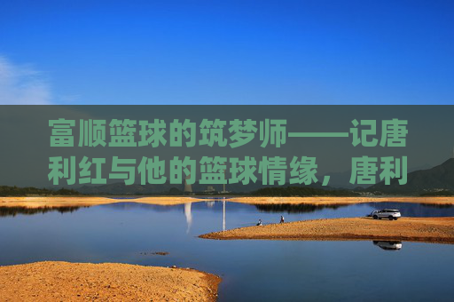 富顺篮球的筑梦师——记唐利红与他的篮球情缘,唐利红,富顺篮球的筑梦师