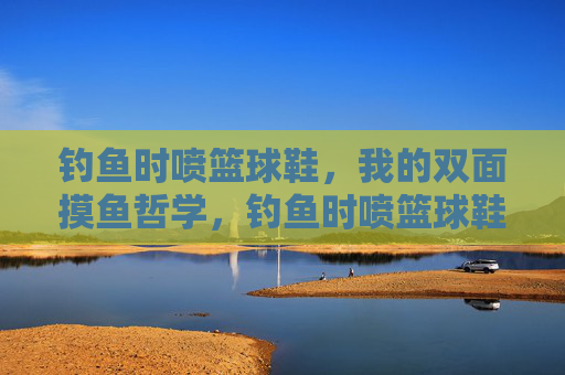 钓鱼时喷篮球鞋,我的双面摸鱼哲学,钓鱼时喷篮球鞋的双面摸鱼哲学