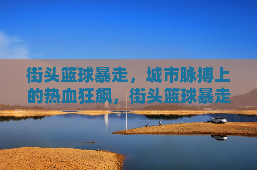 街头篮球暴走，城市脉搏上的热血狂飙，街头篮球暴走，城市脉搏狂飙