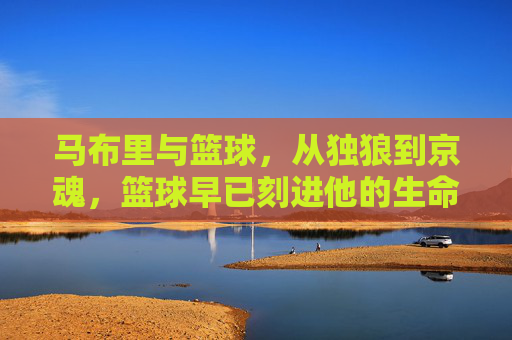 马布里与篮球，从独狼到京魂，篮球早已刻进他的生命基因，马布里，从独狼到京魂，篮球刻进生命基因