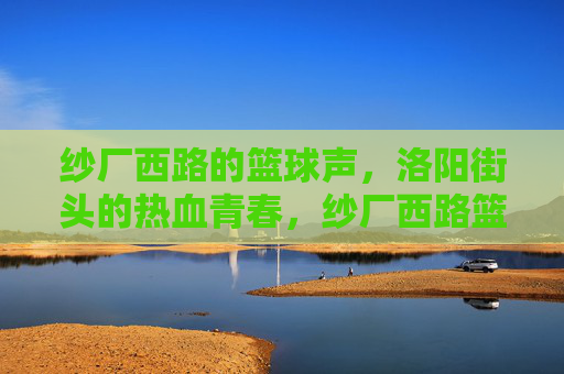 纱厂西路的篮球声，洛阳街头的热血青春，纱厂西路篮球声，洛阳街头热血青春