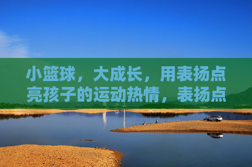 小篮球,大成长,用表扬点亮孩子的运动热情,表扬点亮小篮球成长路