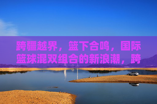 跨疆越界,篮下合鸣,国际篮球混双组合的新浪潮,跨疆越界,篮下合鸣,国际篮球混双组合新浪潮