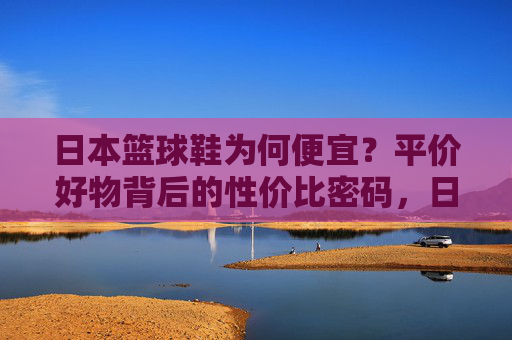 日本篮球鞋为何便宜?平价好物背后的性价比密码,日本篮球鞋,平价好物的性价比密码