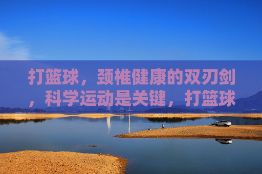 打篮球,颈椎健康的双刃剑,科学运动是关键,打篮球,颈椎健康的双刃剑,科学运动是关键