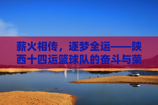 薪火相传，逐梦全运——陕西十四运篮球队的奋斗与荣光，薪火相传逐梦全运——陕西十四运篮球队的奋斗荣光