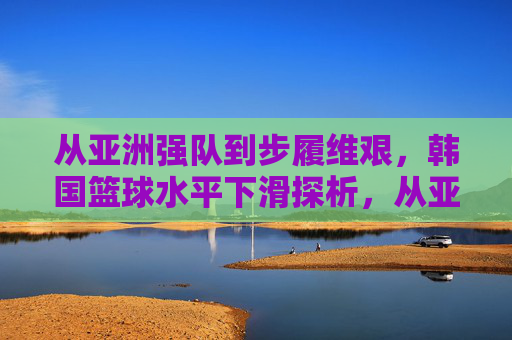 从亚洲强队到步履维艰,韩国篮球水平下滑探析,从亚洲强队到步履维艰,韩国篮球水平下滑探析