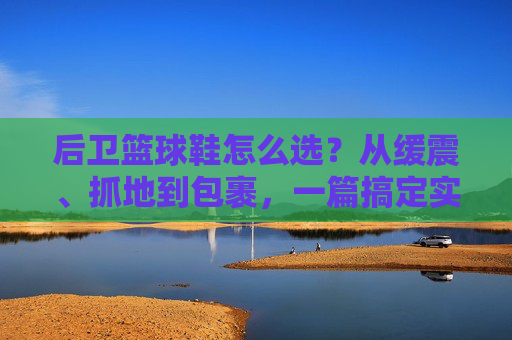 后卫篮球鞋怎么选?从缓震、抓地到包裹,一篇搞定实战需求,后卫篮球鞋怎么选?从缓震抓地到包裹,实战需求一篇搞定