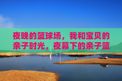 夜晚的篮球场,我和宝贝的亲子时光,夜幕下的亲子篮球时光