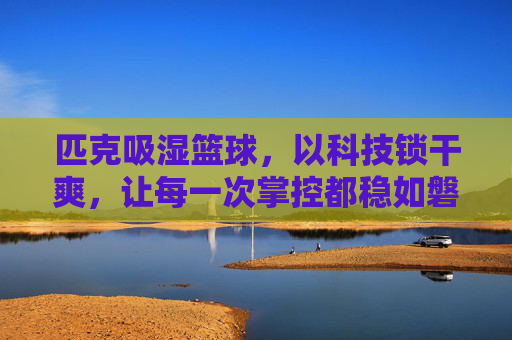 匹克吸湿篮球,以科技锁干爽,让每一次掌控都稳如磐石,匹克吸湿篮球,科技锁干爽,掌控稳如磐石