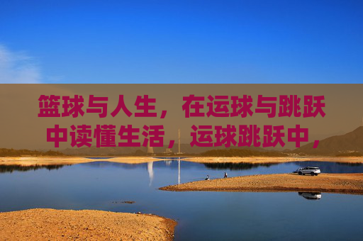 篮球与人生，在运球与跳跃中读懂生活，运球跳跃中，读懂人生赛场