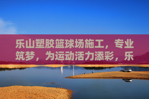 乐山塑胶篮球场施工,专业筑梦,为运动活力添彩,乐山专业塑胶篮球场施工,筑梦运动活力场