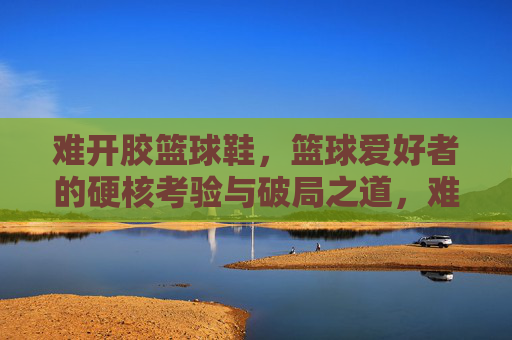难开胶篮球鞋,篮球爱好者的硬核考验与破局之道,难开胶篮球鞋,篮球爱好者的硬核考验与破局之道