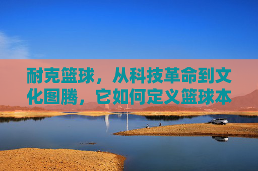耐克篮球,从科技革命到文化图腾,它如何定义篮球本身?