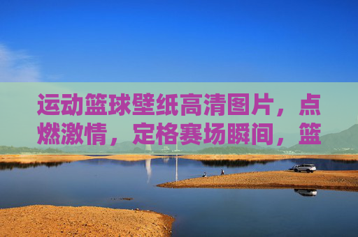 运动篮球壁纸高清图片，点燃激情，定格赛场瞬间，篮球壁纸，点燃激情，定格赛场瞬间