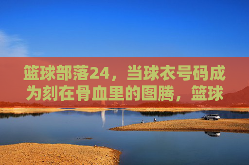 篮球部落24,当球衣号码成为刻在骨血里的图腾,篮球部落24,球衣号码刻在骨血里的图腾