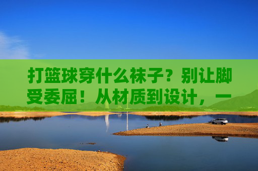打篮球穿什么袜子?别让脚受委屈!从材质到设计,一篇搞定选袜难题,打篮球穿什么袜子?材质设计选袜全攻略,告别脚委屈