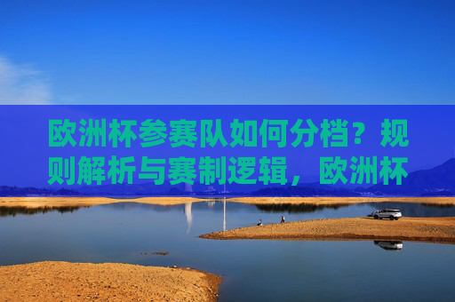 欧洲杯参赛队如何分档?规则解析与赛制逻辑,欧洲杯参赛队分档规则解析与赛制逻辑