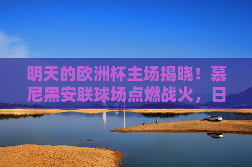 明天的欧洲杯主场揭晓！慕尼黑安联球场点燃战火，日耳曼战车迎战苏格兰，慕尼黑安联球场点燃欧洲杯战火，日耳曼战车迎战苏格兰