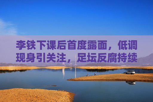李铁下课后首度露面,低调现身引关注,足坛反腐持续牵动人心,李铁下课后首度低调露面 足坛反腐持续引关注