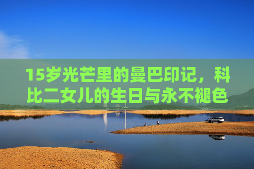 15岁光芒里的曼巴印记,科比二女儿的生日与永不褪色的父爱,15岁曼巴印记,科比二女儿的生日与永不褪色父爱
